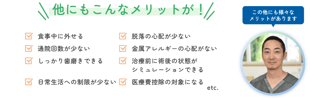 他にもこんなメリットが! 仕事中に外せる 通院回数が少ない しっかり歯磨きできる 日常生活への制限がない 脱落の心配がない 金属アレルギーの心配がない 治療前に術後の状態がシミュレーションできる