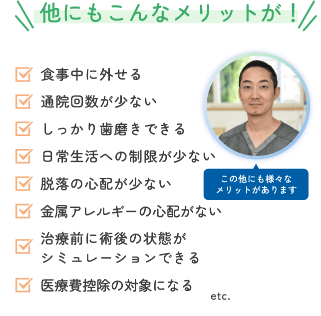 他にもこんなメリットが! 仕事中に外せる 通院回数が少ない しっかり歯磨きできる 日常生活への制限がない 脱落の心配がない 金属アレルギーの心配がない 治療前に術後の状態がシミュレーションできる